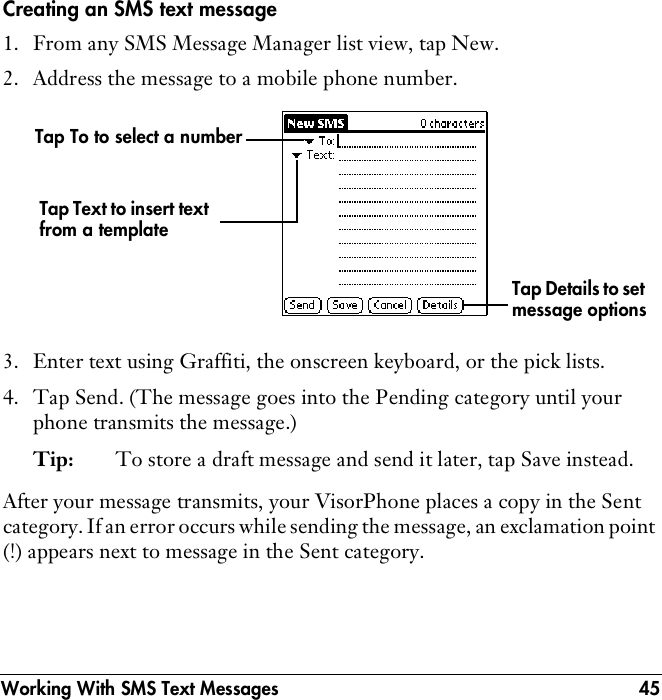 Working With SMS Text Messages 45Creating an SMS text message1. From any SMS Message Manager list view, tap New.2. Address the message to a mobile phone number.3. Enter text using Graffiti, the onscreen keyboard, or the pick lists.4. Tap Send. (The message goes into the Pending category until your phone transmits the message.)Tip: To store a draft message and send it later, tap Save instead.After your message transmits, your VisorPhone places a copy in the Sent category. If an error occurs while sending the message, an exclamation point (!) appears next to message in the Sent category.Tap To to select a numberTap Text to insert text from a templateTap Details to set message options