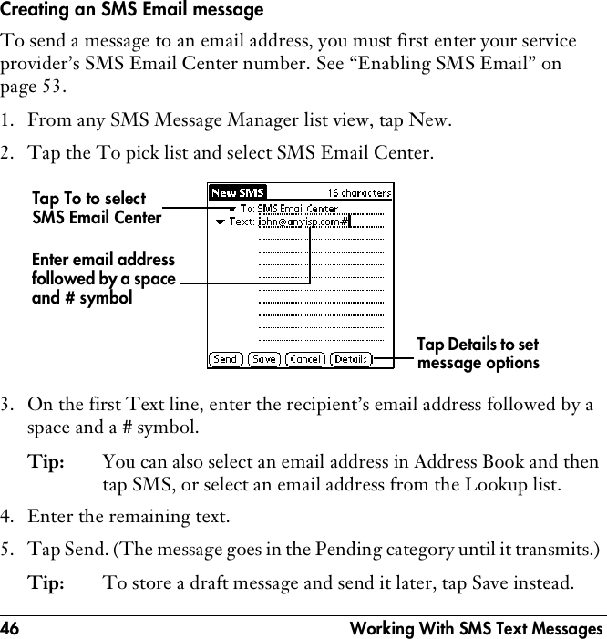 46  Working With SMS Text MessagesCreating an SMS Email messageTo send a message to an email address, you must first enter your service provider’s SMS Email Center number. See “Enabling SMS Email” on page 53.1. From any SMS Message Manager list view, tap New.2. Tap the To pick list and select SMS Email Center.3. On the first Text line, enter the recipient’s email address followed by a space and a # symbol.Tip: You can also select an email address in Address Book and then tap SMS, or select an email address from the Lookup list.4. Enter the remaining text.5. Tap Send. (The message goes in the Pending category until it transmits.) Tip: To store a draft message and send it later, tap Save instead.Tap To to select SMS Email CenterEnter email address followed by a space and # symbolTap Details to set message options