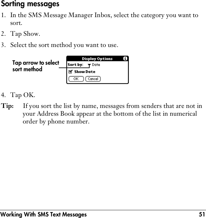 Working With SMS Text Messages 51Sorting messages1. In the SMS Message Manager Inbox, select the category you want to sort.2. Tap Show.3. Select the sort method you want to use.4. Tap OK.Tip: If you sort the list by name, messages from senders that are not in your Address Book appear at the bottom of the list in numerical order by phone number.Tap arrow to select sort method