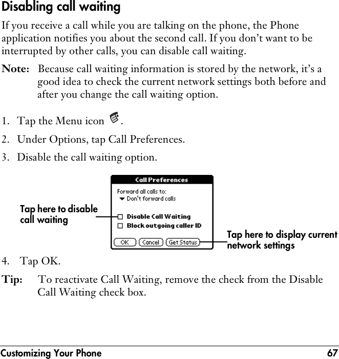 Customizing Your Phone 67Disabling call waitingIf you receive a call while you are talking on the phone, the Phone application notifies you about the second call. If you don’t want to be interrupted by other calls, you can disable call waiting.Note: Because call waiting information is stored by the network, it’s a good idea to check the current network settings both before and after you change the call waiting option.1. Tap the Menu icon  .2. Under Options, tap Call Preferences.3. Disable the call waiting option.4.  Tap OK.Tip: To reactivate Call Waiting, remove the check from the Disable Call Waiting check box.Tap here to disable call waitingTap here to display current network settings