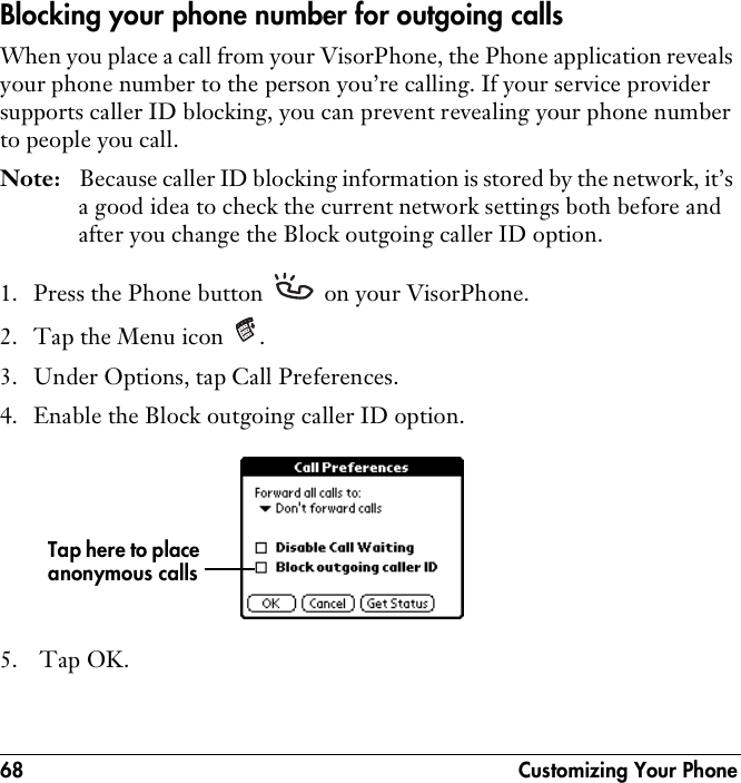 68  Customizing Your PhoneBlocking your phone number for outgoing callsWhen you place a call from your VisorPhone, the Phone application reveals your phone number to the person you’re calling. If your service provider supports caller ID blocking, you can prevent revealing your phone number to people you call.Note: Because caller ID blocking information is stored by the network, it’s a good idea to check the current network settings both before and after you change the Block outgoing caller ID option.1. Press the Phone button   on your VisorPhone.2. Tap the Menu icon  .3. Under Options, tap Call Preferences.4. Enable the Block outgoing caller ID option.5.  Tap OK.Tap here to place anonymous calls