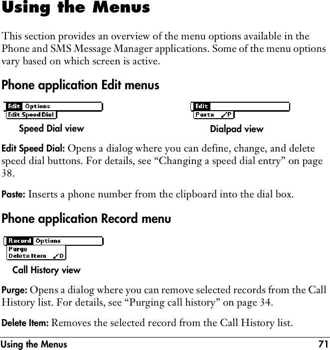 Using the Menus 71Using the MenusThis section provides an overview of the menu options available in the Phone and SMS Message Manager applications. Some of the menu options vary based on which screen is active. Phone application Edit menusEdit Speed Dial: Opens a dialog where you can define, change, and delete speed dial buttons. For details, see “Changing a speed dial entry” on page 38.Paste: Inserts a phone number from the clipboard into the dial box.Phone application Record menuPurge: Opens a dialog where you can remove selected records from the Call History list. For details, see “Purging call history” on page 34.Delete Item: Removes the selected record from the Call History list.Speed Dial view Dialpad viewCall History view