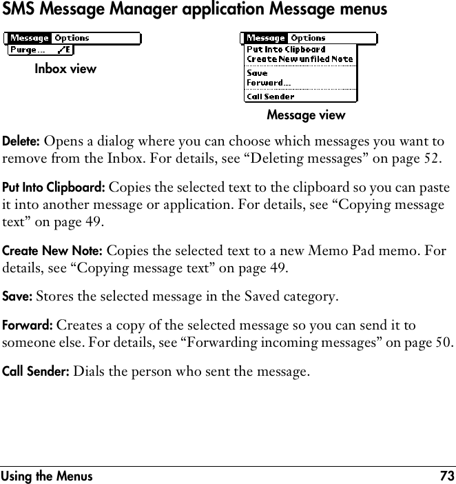 Using the Menus 73SMS Message Manager application Message menusDelete: Opens a dialog where you can choose which messages you want to remove from the Inbox. For details, see “Deleting messages” on page 52.Put Into Clipboard: Copies the selected text to the clipboard so you can paste it into another message or application. For details, see “Copying message text” on page 49.Create New Note: Copies the selected text to a new Memo Pad memo. For details, see “Copying message text” on page 49.Save: Stores the selected message in the Saved category. Forward: Creates a copy of the selected message so you can send it to someone else. For details, see “Forwarding incoming messages” on page 50.Call Sender: Dials the person who sent the message. Inbox viewMessage view