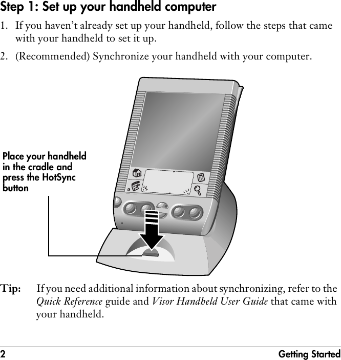 2 Getting StartedStep 1: Set up your handheld computer1. If you haven’t already set up your handheld, follow the steps that came with your handheld to set it up.2. (Recommended) Synchronize your handheld with your computer. Tip: If you need additional information about synchronizing, refer to the Quick Reference guide and Visor Handheld User Guide that came with your handheld.Place your handheld in the cradle and press the HotSync button