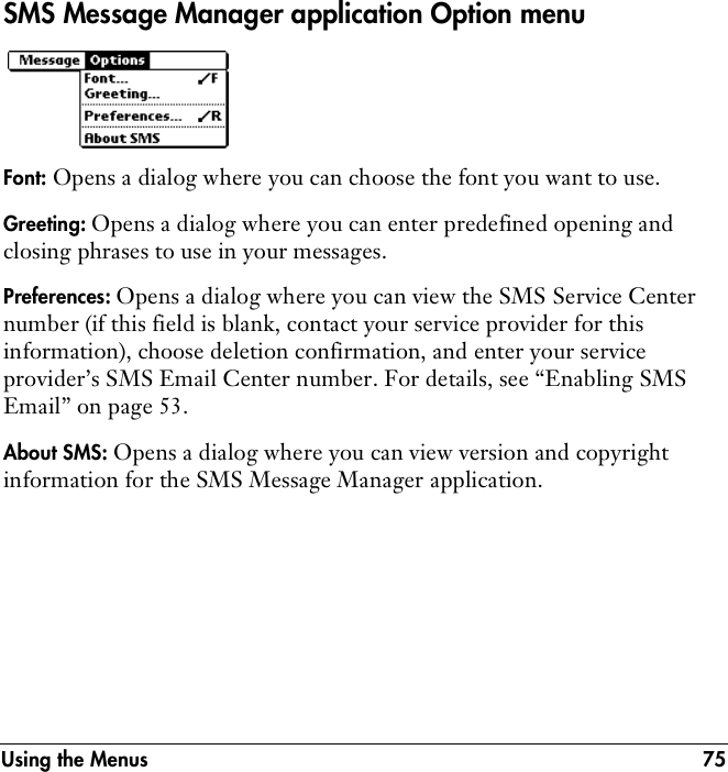 Using the Menus 75SMS Message Manager application Option menuFont: Opens a dialog where you can choose the font you want to use.Greeting: Opens a dialog where you can enter predefined opening and closing phrases to use in your messages.Preferences: Opens a dialog where you can view the SMS Service Center number (if this field is blank, contact your service provider for this information), choose deletion confirmation, and enter your service provider’s SMS Email Center number. For details, see “Enabling SMS Email” on page 53.About SMS: Opens a dialog where you can view version and copyright information for the SMS Message Manager application.
