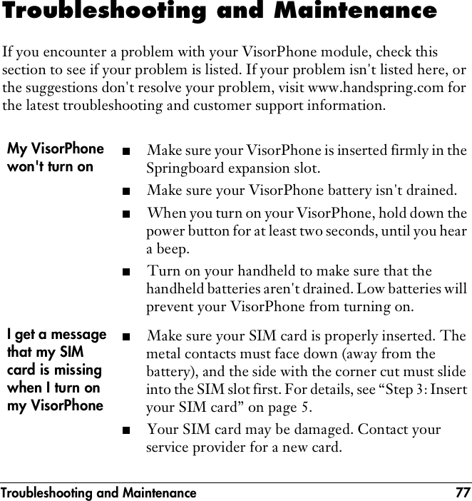Troubleshooting and Maintenance 77Troubleshooting and MaintenanceIf you encounter a problem with your VisorPhone module, check this section to see if your problem is listed. If your problem isn&apos;t listed here, or the suggestions don&apos;t resolve your problem, visit www.handspring.com for the latest troubleshooting and customer support information.My VisorPhone won&apos;t turn on■Make sure your VisorPhone is inserted firmly in the Springboard expansion slot. ■Make sure your VisorPhone battery isn&apos;t drained.■When you turn on your VisorPhone, hold down the power button for at least two seconds, until you hear a beep.■Turn on your handheld to make sure that the handheld batteries aren&apos;t drained. Low batteries will prevent your VisorPhone from turning on.I get a message that my SIM card is missing when I turn on my VisorPhone ■Make sure your SIM card is properly inserted. The metal contacts must face down (away from the battery), and the side with the corner cut must slide into the SIM slot first. For details, see “Step 3: Insert your SIM card” on page 5.■Your SIM card may be damaged. Contact your service provider for a new card.