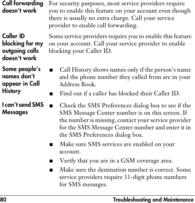 80  Troubleshooting and MaintenanceCall forwarding doesn&apos;t workFor security purposes, most service providers require you to enable this feature on your account even though there is usually no extra charge. Call your service provider to enable call forwarding.Caller ID blocking for my outgoing calls doesn&apos;t workSome service providers require you to enable this feature on your account. Call your service provider to enable blocking your Caller ID.Some people’s names don’t appear in Call History■Call History shows names only if the person&apos;s name and the phone number they called from are in your Address Book.■Find out if a caller has blocked their Caller ID. I can’t send SMS Messages■Check the SMS Preferences dialog box to see if the SMS Message Center number is on this screen. If the number is missing, contact your service provider for the SMS Message Center number and enter it in the SMS Preferences dialog box.■Make sure SMS services are enabled on your account.■Verify that you are in a GSM coverage area.■Make sure the destination number is correct. Some service providers require 11-digit phone numbers for SMS messages.