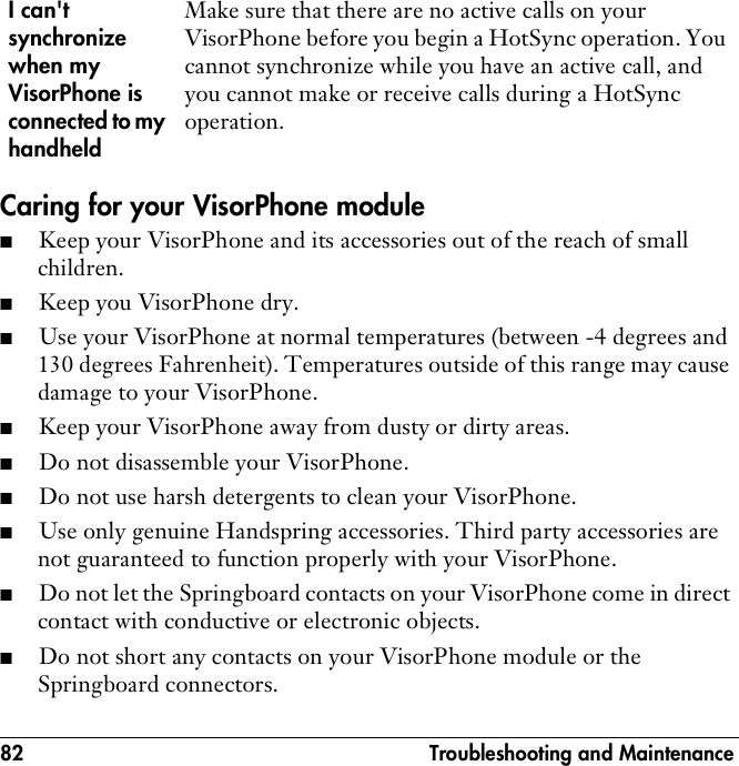 82  Troubleshooting and MaintenanceCaring for your VisorPhone module■Keep your VisorPhone and its accessories out of the reach of small children.■Keep you VisorPhone dry.■Use your VisorPhone at normal temperatures (between -4 degrees and 130 degrees Fahrenheit). Temperatures outside of this range may cause damage to your VisorPhone.■Keep your VisorPhone away from dusty or dirty areas.■Do not disassemble your VisorPhone.■Do not use harsh detergents to clean your VisorPhone.■Use only genuine Handspring accessories. Third party accessories are not guaranteed to function properly with your VisorPhone.■Do not let the Springboard contacts on your VisorPhone come in direct contact with conductive or electronic objects.■Do not short any contacts on your VisorPhone module or the Springboard connectors.I can&apos;t synchronize when my VisorPhone is connected to my handheldMake sure that there are no active calls on your VisorPhone before you begin a HotSync operation. You cannot synchronize while you have an active call, and you cannot make or receive calls during a HotSync operation.