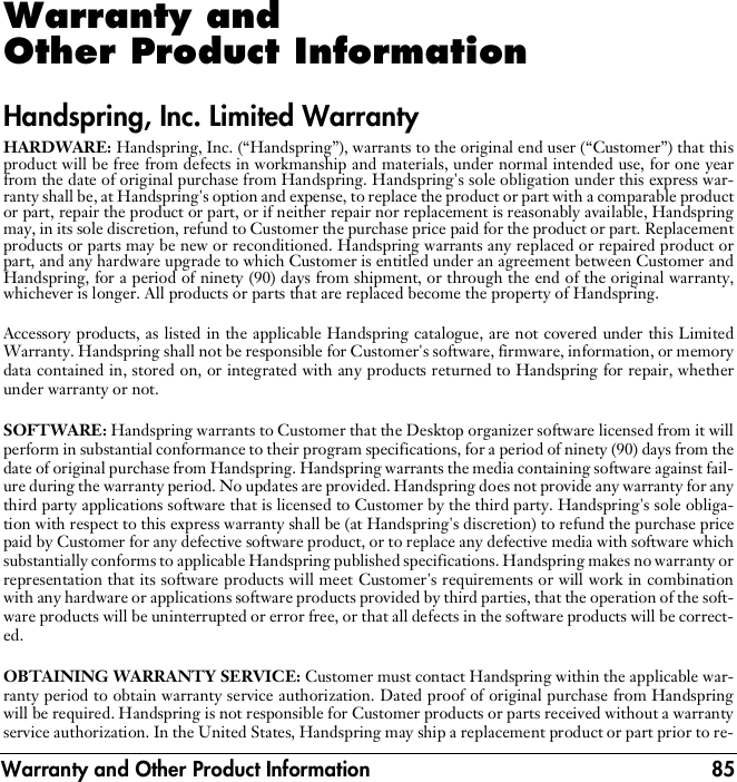 Warranty and Other Product Information 85Warranty and Other Product InformationHandspring, Inc. Limited WarrantyHARDWARE: Handspring, Inc. (“Handspring”), warrants to the original end user (“Customer”) that thisproduct will be free from defects in workmanship and materials, under normal intended use, for one yearfrom the date of original purchase from Handspring. Handspring&apos;s sole obligation under this express war-ranty shall be, at Handspring&apos;s option and expense, to replace the product or part with a comparable productor part, repair the product or part, or if neither repair nor replacement is reasonably available, Handspringmay, in its sole discretion, refund to Customer the purchase price paid for the product or part. Replacementproducts or parts may be new or reconditioned. Handspring warrants any replaced or repaired product orpart, and any hardware upgrade to which Customer is entitled under an agreement between Customer andHandspring, for a period of ninety (90) days from shipment, or through the end of the original warranty,whichever is longer. All products or parts that are replaced become the property of Handspring.Accessory products, as listed in the applicable Handspring catalogue, are not covered under this LimitedWarranty. Handspring shall not be responsible for Customer&apos;s software, firmware, information, or memorydata contained in, stored on, or integrated with any products returned to Handspring for repair, whetherunder warranty or not.SOFTWARE: Handspring warrants to Customer that the Desktop organizer software licensed from it willperform in substantial conformance to their program specifications, for a period of ninety (90) days from thedate of original purchase from Handspring. Handspring warrants the media containing software against fail-ure during the warranty period. No updates are provided. Handspring does not provide any warranty for anythird party applications software that is licensed to Customer by the third party. Handspring&apos;s sole obliga-tion with respect to this express warranty shall be (at Handspring&apos;s discretion) to refund the purchase pricepaid by Customer for any defective software product, or to replace any defective media with software whichsubstantially conforms to applicable Handspring published specifications. Handspring makes no warranty orrepresentation that its software products will meet Customer&apos;s requirements or will work in combinationwith any hardware or applications software products provided by third parties, that the operation of the soft-ware products will be uninterrupted or error free, or that all defects in the software products will be correct-ed.OBTAINING WARRANTY SERVICE: Customer must contact Handspring within the applicable war-ranty period to obtain warranty service authorization. Dated proof of original purchase from Handspringwill be required. Handspring is not responsible for Customer products or parts received without a warrantyservice authorization. In the United States, Handspring may ship a replacement product or part prior to re-