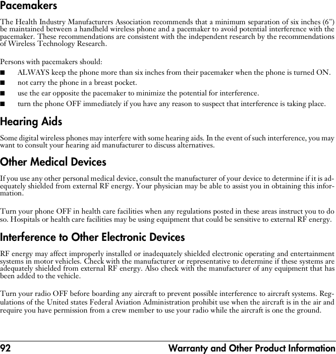 92  Warranty and Other Product InformationPacemakersThe Health Industry Manufacturers Association recommends that a minimum separation of six inches (6&quot;)be maintained between a handheld wireless phone and a pacemaker to avoid potential interference with thepacemaker. These recommendations are consistent with the independent research by the recommendationsof Wireless Technology Research.Persons with pacemakers should:■ALWAYS keep the phone more than six inches from their pacemaker when the phone is turned ON. ■not carry the phone in a breast pocket.■use the ear opposite the pacemaker to minimize the potential for interference.■turn the phone OFF immediately if you have any reason to suspect that interference is taking place.Hearing AidsSome digital wireless phones may interfere with some hearing aids. In the event of such interference, you maywant to consult your hearing aid manufacturer to discuss alternatives.Other Medical DevicesIf you use any other personal medical device, consult the manufacturer of your device to determine if it is ad-equately shielded from external RF energy. Your physician may be able to assist you in obtaining this infor-mation.Turn your phone OFF in health care facilities when any regulations posted in these areas instruct you to doso. Hospitals or health care facilities may be using equipment that could be sensitive to external RF energy.Interference to Other Electronic DevicesRF energy may affect improperly installed or inadequately shielded electronic operating and entertainmentsystems in motor vehicles. Check with the manufacturer or representative to determine if these systems areadequately shielded from external RF energy. Also check with the manufacturer of any equipment that hasbeen added to the vehicle.Turn your radio OFF before boarding any aircraft to prevent possible interference to aircraft systems. Reg-ulations of the United states Federal Aviation Administration prohibit use when the aircraft is in the air andrequire you have permission from a crew member to use your radio while the aircraft is one the ground.