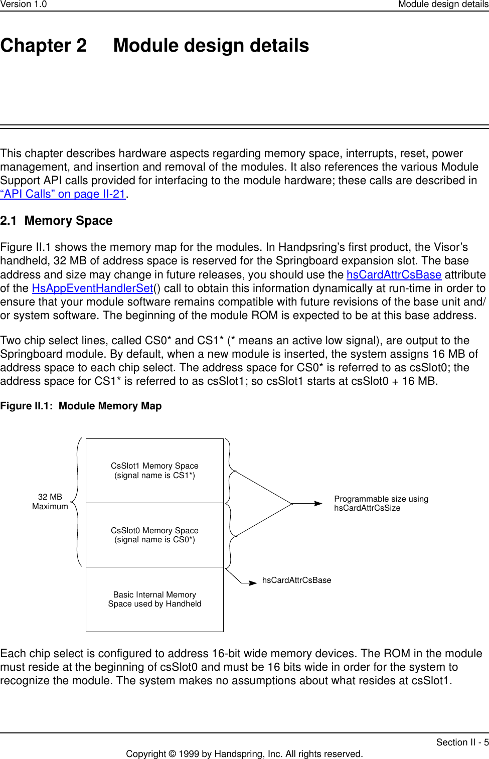 Version 1.0 Module design detailsSection II - 5Copyright © 1999 by Handspring, Inc. All rights reserved.Chapter 2 Module design detailsThis chapter describes hardware aspects regarding memory space, interrupts, reset, power management, and insertion and removal of the modules. It also references the various Module Support API calls provided for interfacing to the module hardware; these calls are described in “API Calls” on page II-21.2.1  Memory SpaceFigure II.1 shows the memory map for the modules. In Handpsring’s first product, the Visor’s handheld, 32 MB of address space is reserved for the Springboard expansion slot. The base address and size may change in future releases, you should use the hsCardAttrCsBase attribute of the HsAppEventHandlerSet() call to obtain this information dynamically at run-time in order to ensure that your module software remains compatible with future revisions of the base unit and/or system software. The beginning of the module ROM is expected to be at this base address.Two chip select lines, called CS0* and CS1* (* means an active low signal), are output to the Springboard module. By default, when a new module is inserted, the system assigns 16 MB of address space to each chip select. The address space for CS0* is referred to as csSlot0; the address space for CS1* is referred to as csSlot1; so csSlot1 starts at csSlot0 + 16 MB.Figure II.1:  Module Memory MapEach chip select is configured to address 16-bit wide memory devices. The ROM in the module must reside at the beginning of csSlot0 and must be 16 bits wide in order for the system to recognize the module. The system makes no assumptions about what resides at csSlot1. Programmable size usinghsCardAttrCsSizeCsSlot1 Memory Space(signal name is CS1*)CsSlot0 Memory Space(signal name is CS0*)Basic Internal MemorySpace used by Handheld32 MBMaximumhsCardAttrCsBase