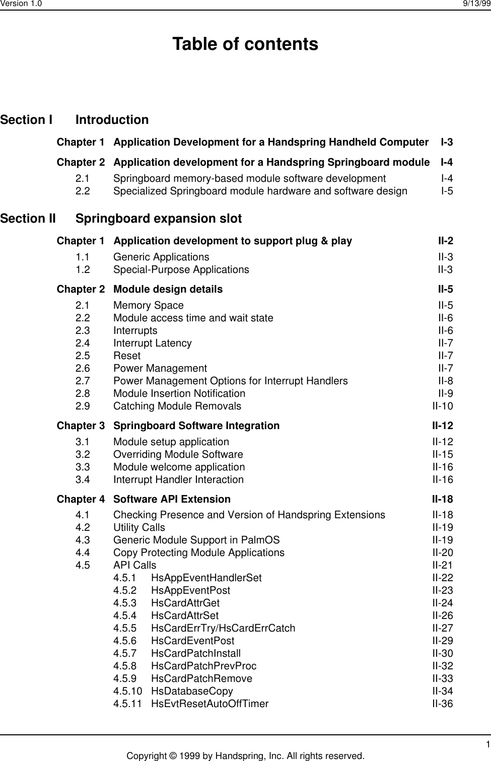 Version 1.0 9/13/991Copyright © 1999 by Handspring, Inc. All rights reserved.Table of contentsSection I IntroductionChapter 1 Application Development for a Handspring Handheld Computer  I-3Chapter 2 Application development for a Handspring Springboard module  I-42.1 Springboard memory-based module software development  I-42.2 Specialized Springboard module hardware and software design I-5Section II Springboard expansion slotChapter 1 Application development to support plug &amp; play  II-21.1 Generic Applications II-31.2 Special-Purpose Applications  II-3Chapter 2 Module design details  II-52.1 Memory Space  II-52.2 Module access time and wait state  II-62.3 Interrupts II-62.4 Interrupt Latency II-72.5 Reset II-72.6 Power Management II-72.7 Power Management Options for Interrupt Handlers  II-82.8 Module Insertion Notification  II-92.9 Catching Module Removals  II-10Chapter 3 Springboard Software Integration  II-123.1 Module setup application  II-123.2 Overriding Module Software  II-153.3 Module welcome application  II-163.4 Interrupt Handler Interaction  II-16Chapter 4 Software API Extension  II-184.1 Checking Presence and Version of Handspring Extensions  II-184.2 Utility Calls  II-194.3 Generic Module Support in PalmOS  II-194.4 Copy Protecting Module Applications  II-204.5 API Calls  II-214.5.1 HsAppEventHandlerSet II-224.5.2 HsAppEventPost II-234.5.3 HsCardAttrGet II-244.5.4 HsCardAttrSet II-264.5.5 HsCardErrTry/HsCardErrCatch II-274.5.6 HsCardEventPost II-294.5.7 HsCardPatchInstall II-304.5.8 HsCardPatchPrevProc II-324.5.9 HsCardPatchRemove II-334.5.10 HsDatabaseCopy II-344.5.11 HsEvtResetAutoOffTimer II-36