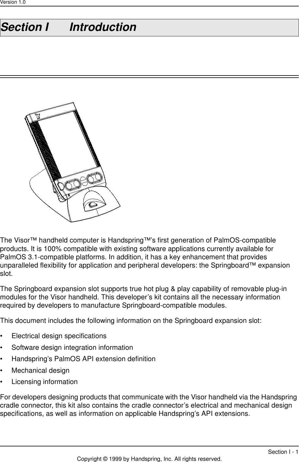 Version 1.0Section I - 1Copyright © 1999 by Handspring, Inc. All rights reserved.Section I IntroductionThe Visor™ handheld computer is Handspring™’s first generation of PalmOS-compatible products. It is 100% compatible with existing software applications currently available for PalmOS 3.1-compatible platforms. In addition, it has a key enhancement that provides unparalleled flexibility for application and peripheral developers: the Springboard™ expansion slot.The Springboard expansion slot supports true hot plug &amp; play capability of removable plug-in modules for the Visor handheld. This developer’s kit contains all the necessary information required by developers to manufacture Springboard-compatible modules.This document includes the following information on the Springboard expansion slot:• Electrical design specifications• Software design integration information• Handspring’s PalmOS API extension definition• Mechanical design• Licensing informationFor developers designing products that communicate with the Visor handheld via the Handspring cradle connector, this kit also contains the cradle connector’s electrical and mechanical design specifications, as well as information on applicable Handspring’s API extensions. 