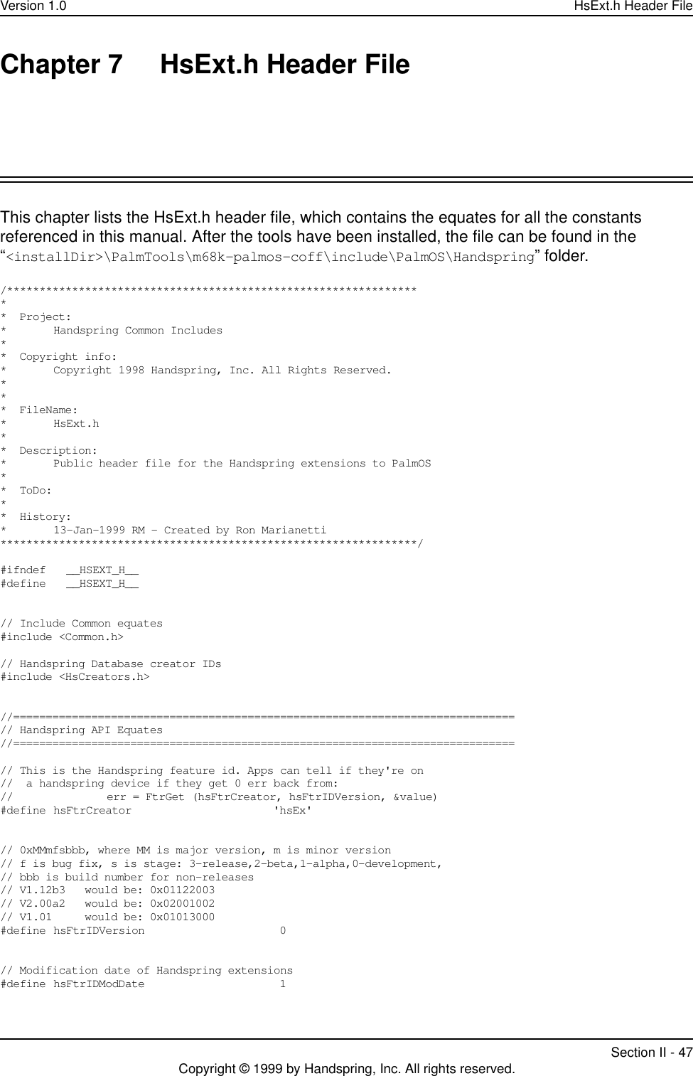 Version 1.0 HsExt.h Header FileSection II - 47Copyright © 1999 by Handspring, Inc. All rights reserved.Chapter 7 HsExt.h Header FileThis chapter lists the HsExt.h header file, which contains the equates for all the constants referenced in this manual. After the tools have been installed, the file can be found in the “&lt;installDir&gt;\PalmTools\m68k-palmos-coff\include\PalmOS\Handspring” folder./*****************************************************************  Project:* Handspring Common Includes**  Copyright info:* Copyright 1998 Handspring, Inc. All Rights Reserved.   ***  FileName:* HsExt.h* *  Description:* Public header file for the Handspring extensions to PalmOS**  ToDo:* *  History:* 13-Jan-1999 RM - Created by Ron Marianetti****************************************************************/#ifndef   __HSEXT_H__#define   __HSEXT_H__// Include Common equates#include &lt;Common.h&gt;// Handspring Database creator IDs#include &lt;HsCreators.h&gt;//=============================================================================// Handspring API Equates//=============================================================================// This is the Handspring feature id. Apps can tell if they&apos;re on//  a handspring device if they get 0 err back from: // err = FtrGet (hsFtrCreator, hsFtrIDVersion, &amp;value)#define hsFtrCreator  &apos;hsEx&apos;// 0xMMmfsbbb, where MM is major version, m is minor version// f is bug fix, s is stage: 3-release,2-beta,1-alpha,0-development,// bbb is build number for non-releases // V1.12b3   would be: 0x01122003// V2.00a2   would be: 0x02001002// V1.01     would be: 0x01013000#define hsFtrIDVersion   0  // Modification date of Handspring extensions#define hsFtrIDModDate   1  