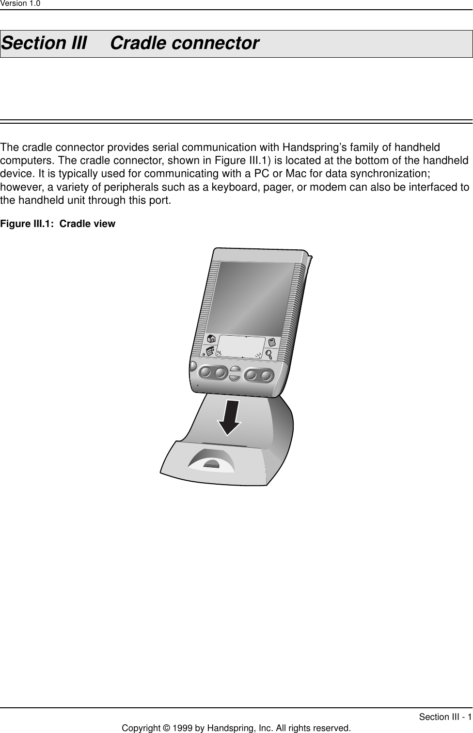 Version 1.0Section III - 1Copyright © 1999 by Handspring, Inc. All rights reserved.Section III Cradle connectorThe cradle connector provides serial communication with Handspring’s family of handheld computers. The cradle connector, shown in Figure III.1) is located at the bottom of the handheld device. It is typically used for communicating with a PC or Mac for data synchronization; however, a variety of peripherals such as a keyboard, pager, or modem can also be interfaced to the handheld unit through this port.Figure III.1:  Cradle view