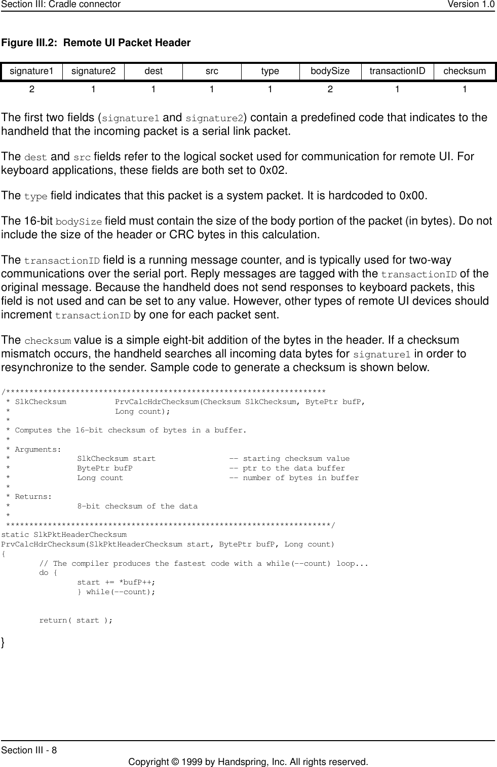 Section III: Cradle connector Version 1.0Section III - 8 Copyright © 1999 by Handspring, Inc. All rights reserved.Figure III.2:  Remote UI Packet HeaderThe first two fields (signature1 and signature2) contain a predefined code that indicates to the handheld that the incoming packet is a serial link packet. The dest and src fields refer to the logical socket used for communication for remote UI. For keyboard applications, these fields are both set to 0x02.   The type field indicates that this packet is a system packet. It is hardcoded to 0x00.   The 16-bit bodySize field must contain the size of the body portion of the packet (in bytes). Do not include the size of the header or CRC bytes in this calculation.   The transactionID field is a running message counter, and is typically used for two-way communications over the serial port. Reply messages are tagged with the transactionID of the original message. Because the handheld does not send responses to keyboard packets, this field is not used and can be set to any value. However, other types of remote UI devices should increment transactionID by one for each packet sent. The checksum value is a simple eight-bit addition of the bytes in the header. If a checksum mismatch occurs, the handheld searches all incoming data bytes for signature1 in order to resynchronize to the sender. Sample code to generate a checksum is shown below./********************************************************************* * SlkChecksum PrvCalcHdrChecksum(Checksum SlkChecksum, BytePtr bufP, * Long count); * * Computes the 16-bit checksum of bytes in a buffer. * * Arguments: * SlkChecksum start -- starting checksum value * BytePtr bufP -- ptr to the data buffer * Long count -- number of bytes in buffer * * Returns: * 8-bit checksum of the data * **********************************************************************/static SlkPktHeaderChecksumPrvCalcHdrChecksum(SlkPktHeaderChecksum start, BytePtr bufP, Long count){// The compiler produces the fastest code with a while(--count) loop...do {start += *bufP++;} while(--count);return( start );}signature1 signature2 dest src type bodySize transactionID checksum211112 1 1