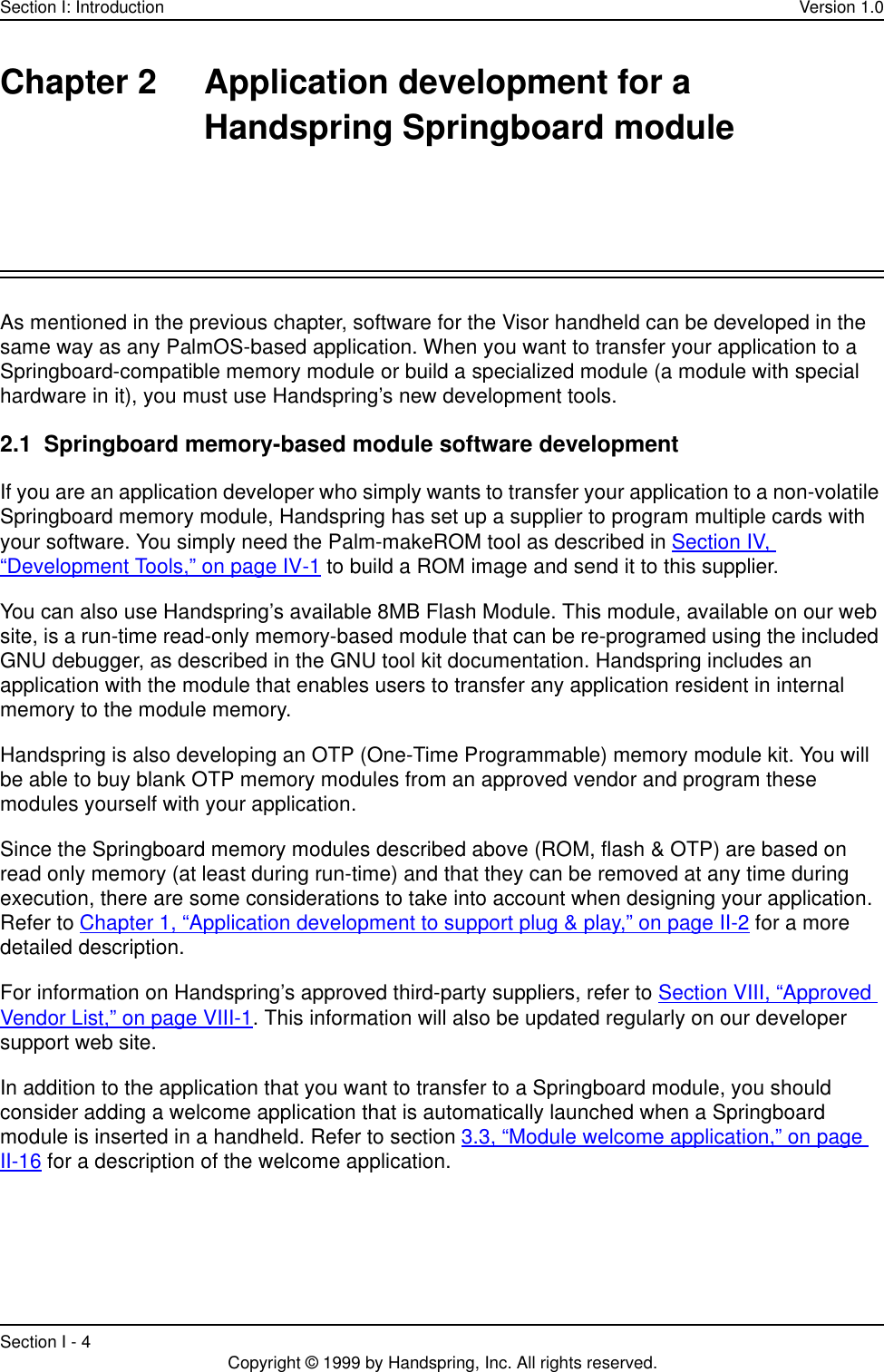 Section I: Introduction Version 1.0Section I - 4 Copyright © 1999 by Handspring, Inc. All rights reserved.Chapter 2 Application development for a Handspring Springboard moduleAs mentioned in the previous chapter, software for the Visor handheld can be developed in the same way as any PalmOS-based application. When you want to transfer your application to a Springboard-compatible memory module or build a specialized module (a module with special hardware in it), you must use Handspring’s new development tools.2.1  Springboard memory-based module software developmentIf you are an application developer who simply wants to transfer your application to a non-volatile Springboard memory module, Handspring has set up a supplier to program multiple cards with your software. You simply need the Palm-makeROM tool as described in Section IV, “Development Tools,” on page IV-1 to build a ROM image and send it to this supplier. You can also use Handspring’s available 8MB Flash Module. This module, available on our web site, is a run-time read-only memory-based module that can be re-programed using the included GNU debugger, as described in the GNU tool kit documentation. Handspring includes an application with the module that enables users to transfer any application resident in internal memory to the module memory.Handspring is also developing an OTP (One-Time Programmable) memory module kit. You will be able to buy blank OTP memory modules from an approved vendor and program these modules yourself with your application.Since the Springboard memory modules described above (ROM, flash &amp; OTP) are based on read only memory (at least during run-time) and that they can be removed at any time during execution, there are some considerations to take into account when designing your application. Refer to Chapter 1, “Application development to support plug &amp; play,” on page II-2 for a more detailed description.For information on Handspring’s approved third-party suppliers, refer to Section VIII, “Approved Vendor List,” on page VIII-1. This information will also be updated regularly on our developer support web site.In addition to the application that you want to transfer to a Springboard module, you should consider adding a welcome application that is automatically launched when a Springboard module is inserted in a handheld. Refer to section 3.3, “Module welcome application,” on page II-16 for a description of the welcome application.