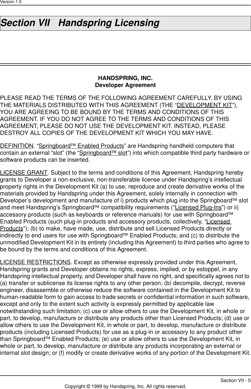 Version 1.0Section VII - 5Copyright © 1999 by Handspring, Inc. All rights reserved.Section VII Handspring LicensingHANDSPRING, INC.Developer AgreementPLEASE READ THE TERMS OF THE FOLLOWING AGREEMENT CAREFULLY. BY USING THE MATERIALS DISTRIBUTED WITH THIS AGREEMENT (THE “DEVELOPMENT KIT”), YOU ARE AGREEING TO BE BOUND BY THE TERMS AND CONDITIONS OF THIS AGREEMENT. IF YOU DO NOT AGREE TO THE TERMS AND CONDITIONS OF THIS AGREEMENT, PLEASE DO NOT USE THE DEVELOPMENT KIT. INSTEAD, PLEASE DESTROY ALL COPIES OF THE DEVELOPMENT KIT WHICH YOU MAY HAVE.DEFINITION. “Springboard Enabled Products” are Handspring handheld computers that contain an external “slot” (the “Springboard slot”) into which compatible third party hardware or software products can be inserted.LICENSE GRANT. Subject to the terms and conditions of this Agreement, Handspring hereby grants to Developer a non-exclusive, non-transferable license under Handspring’s intellectual property rights in the Development Kit (a) to use, reproduce and create derivative works of the materials provided by Handspring under this Agreement, solely internally in connection with Developer’s development and manufacture of i) products which plug into the Springboard slot and meet Handspring’s Springboard compatibility requirements (“Licensed Plug-Ins”) or ii) accessory products (such as keyboards or reference manuals) for use with Springboard Enabled Products (such plug-in products and accessory products, collectively, “Licensed Products”); (b) to make, have made, use, distribute and sell Licensed Products directly or indirectly to end users for use with Springboard Enabled Products; and (c) to distribute the unmodified Development Kit in its entirety (including this Agreement) to third parties who agree to be bound by the terms and conditions of this Agreement.LICENSE RESTRICTIONS. Except as otherwise expressly provided under this Agreement, Handspring grants and Developer obtains no rights, express, implied, or by estoppel, in any Handspring intellectual property, and Developer shall have no right, and specifically agrees not to (a) transfer or sublicense its license rights to any other person; (b) decompile, decrypt, reverse engineer, disassemble or otherwise reduce the software contained in the Development Kit to human-readable form to gain access to trade secrets or confidential information in such software, except and only to the extent such activity is expressly permitted by applicable law notwithstanding such limitation; (c) use or allow others to use the Development Kit, in whole or part, to develop, manufacture or distribute any products other than Licensed Products; (d) use or allow others to use the Development Kit, in whole or part, to develop, manufacture or distribute products (including Licensed Products) for use as a plug-in or accessory to any product other than Springboard Enabled Products; (e) use or allow others to use the Development Kit, in whole or part, to develop, manufacture or distribute any products incorporating an external or internal slot design; or (f) modify or create derivative works of any portion of the Development Kit.