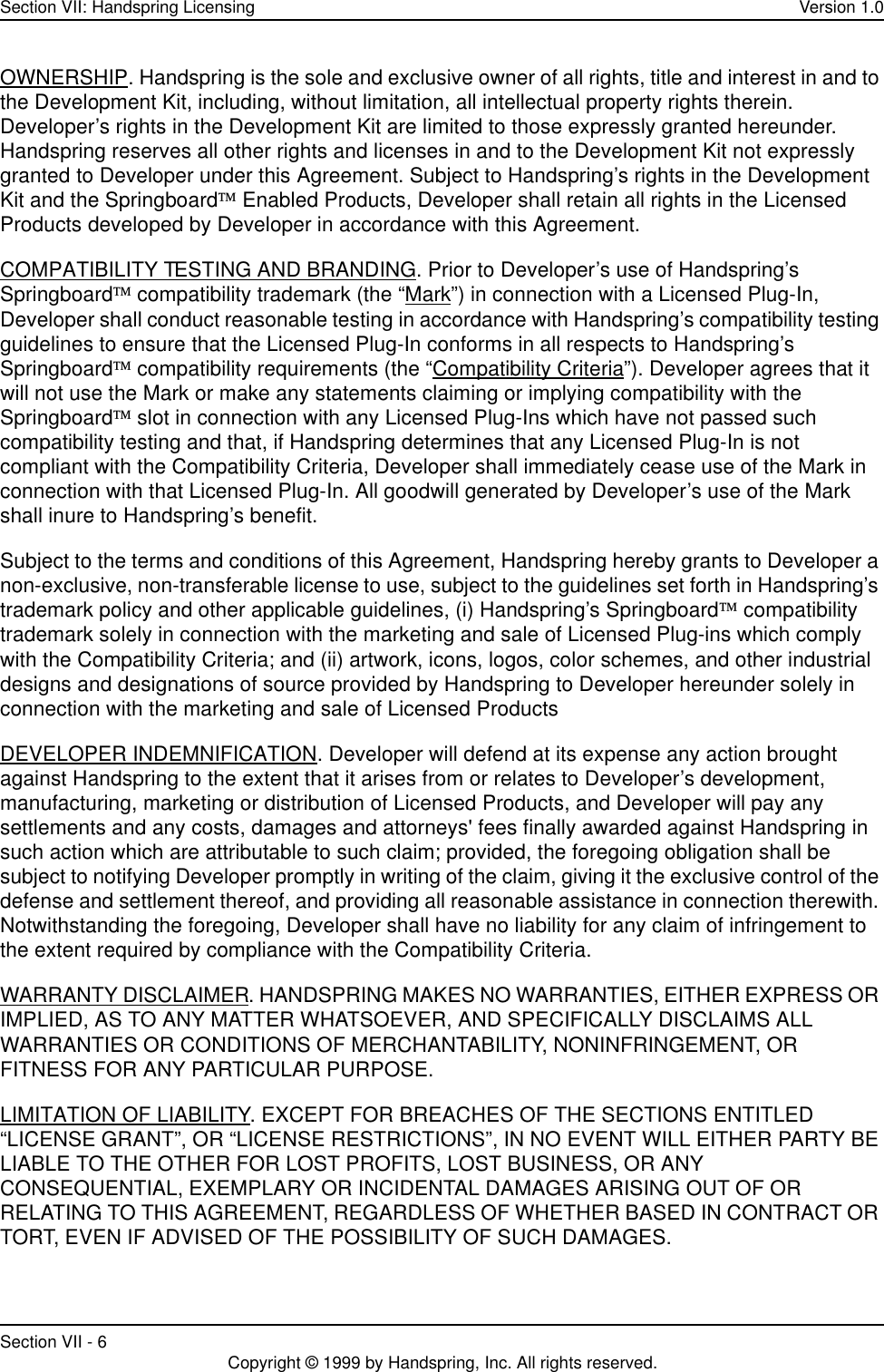 Section VII: Handspring Licensing Version 1.0Section VII - 6 Copyright © 1999 by Handspring, Inc. All rights reserved.OWNERSHIP. Handspring is the sole and exclusive owner of all rights, title and interest in and to the Development Kit, including, without limitation, all intellectual property rights therein. Developer’s rights in the Development Kit are limited to those expressly granted hereunder. Handspring reserves all other rights and licenses in and to the Development Kit not expressly granted to Developer under this Agreement. Subject to Handspring’s rights in the Development Kit and the Springboard Enabled Products, Developer shall retain all rights in the Licensed Products developed by Developer in accordance with this Agreement.COMPATIBILITY TESTING AND BRANDING. Prior to Developer’s use of Handspring’s Springboard compatibility trademark (the “Mark”) in connection with a Licensed Plug-In, Developer shall conduct reasonable testing in accordance with Handspring’s compatibility testing guidelines to ensure that the Licensed Plug-In conforms in all respects to Handspring’s Springboard compatibility requirements (the “Compatibility Criteria”). Developer agrees that it will not use the Mark or make any statements claiming or implying compatibility with the Springboard slot in connection with any Licensed Plug-Ins which have not passed such compatibility testing and that, if Handspring determines that any Licensed Plug-In is not compliant with the Compatibility Criteria, Developer shall immediately cease use of the Mark in connection with that Licensed Plug-In. All goodwill generated by Developer’s use of the Mark shall inure to Handspring’s benefit.Subject to the terms and conditions of this Agreement, Handspring hereby grants to Developer a non-exclusive, non-transferable license to use, subject to the guidelines set forth in Handspring’s trademark policy and other applicable guidelines, (i) Handspring’s Springboard compatibility trademark solely in connection with the marketing and sale of Licensed Plug-ins which comply with the Compatibility Criteria; and (ii) artwork, icons, logos, color schemes, and other industrial designs and designations of source provided by Handspring to Developer hereunder solely in connection with the marketing and sale of Licensed ProductsDEVELOPER INDEMNIFICATION. Developer will defend at its expense any action brought against Handspring to the extent that it arises from or relates to Developer’s development, manufacturing, marketing or distribution of Licensed Products, and Developer will pay any settlements and any costs, damages and attorneys&apos; fees finally awarded against Handspring in such action which are attributable to such claim; provided, the foregoing obligation shall be subject to notifying Developer promptly in writing of the claim, giving it the exclusive control of the defense and settlement thereof, and providing all reasonable assistance in connection therewith. Notwithstanding the foregoing, Developer shall have no liability for any claim of infringement to the extent required by compliance with the Compatibility Criteria.WARRANTY DISCLAIMER. HANDSPRING MAKES NO WARRANTIES, EITHER EXPRESS OR IMPLIED, AS TO ANY MATTER WHATSOEVER, AND SPECIFICALLY DISCLAIMS ALL WARRANTIES OR CONDITIONS OF MERCHANTABILITY, NONINFRINGEMENT, OR FITNESS FOR ANY PARTICULAR PURPOSE.LIMITATION OF LIABILITY. EXCEPT FOR BREACHES OF THE SECTIONS ENTITLED “LICENSE GRANT”, OR “LICENSE RESTRICTIONS”, IN NO EVENT WILL EITHER PARTY BE LIABLE TO THE OTHER FOR LOST PROFITS, LOST BUSINESS, OR ANY CONSEQUENTIAL, EXEMPLARY OR INCIDENTAL DAMAGES ARISING OUT OF OR RELATING TO THIS AGREEMENT, REGARDLESS OF WHETHER BASED IN CONTRACT OR TORT, EVEN IF ADVISED OF THE POSSIBILITY OF SUCH DAMAGES.