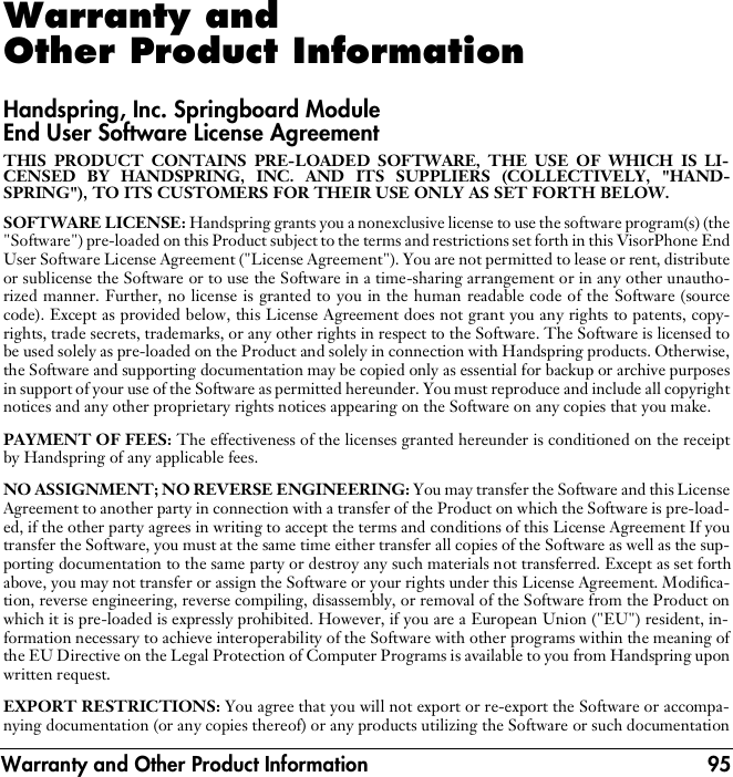 Warranty and Other Product Information 95Warranty and Other Product InformationHandspring, Inc. Springboard Module End User Software License AgreementTHIS PRODUCT CONTAINS PRE-LOADED SOFTWARE, THE USE OF WHICH IS LI-CENSED BY HANDSPRING, INC. AND ITS SUPPLIERS (COLLECTIVELY, &quot;HAND-SPRING&quot;), TO ITS CUSTOMERS FOR THEIR USE ONLY AS SET FORTH BELOW.SOFTWARE LICENSE: Handspring grants you a nonexclusive license to use the software program(s) (the&quot;Software&quot;) pre-loaded on this Product subject to the terms and restrictions set forth in this VisorPhone EndUser Software License Agreement (&quot;License Agreement&quot;). You are not permitted to lease or rent, distributeor sublicense the Software or to use the Software in a time-sharing arrangement or in any other unautho-rized manner. Further, no license is granted to you in the human readable code of the Software (sourcecode). Except as provided below, this License Agreement does not grant you any rights to patents, copy-rights, trade secrets, trademarks, or any other rights in respect to the Software. The Software is licensed tobe used solely as pre-loaded on the Product and solely in connection with Handspring products. Otherwise,the Software and supporting documentation may be copied only as essential for backup or archive purposesin support of your use of the Software as permitted hereunder. You must reproduce and include all copyrightnotices and any other proprietary rights notices appearing on the Software on any copies that you make. PAYMENT OF FEES: The effectiveness of the licenses granted hereunder is conditioned on the receiptby Handspring of any applicable fees.NO ASSIGNMENT; NO REVERSE ENGINEERING: You may transfer the Software and this LicenseAgreement to another party in connection with a transfer of the Product on which the Software is pre-load-ed, if the other party agrees in writing to accept the terms and conditions of this License Agreement If youtransfer the Software, you must at the same time either transfer all copies of the Software as well as the sup-porting documentation to the same party or destroy any such materials not transferred. Except as set forthabove, you may not transfer or assign the Software or your rights under this License Agreement. Modifica-tion, reverse engineering, reverse compiling, disassembly, or removal of the Software from the Product onwhich it is pre-loaded is expressly prohibited. However, if you are a European Union (&quot;EU&quot;) resident, in-formation necessary to achieve interoperability of the Software with other programs within the meaning ofthe EU Directive on the Legal Protection of Computer Programs is available to you from Handspring uponwritten request.EXPORT RESTRICTIONS: You agree that you will not export or re-export the Software or accompa-nying documentation (or any copies thereof) or any products utilizing the Software or such documentation