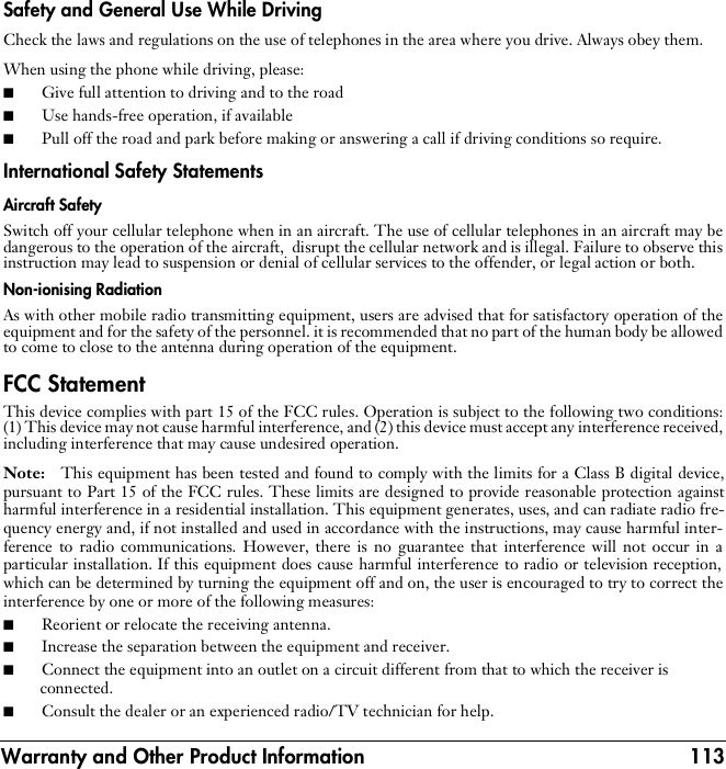 Warranty and Other Product Information 113Safety and General Use While DrivingCheck the laws and regulations on the use of telephones in the area where you drive. Always obey them.When using the phone while driving, please:■Give full attention to driving and to the road■Use hands-free operation, if available■Pull off the road and park before making or answering a call if driving conditions so require.International Safety StatementsAircraft SafetySwitch off your cellular telephone when in an aircraft. The use of cellular telephones in an aircraft may bedangerous to the operation of the aircraft,  disrupt the cellular network and is illegal. Failure to observe thisinstruction may lead to suspension or denial of cellular services to the offender, or legal action or both.Non-ionising RadiationAs with other mobile radio transmitting equipment, users are advised that for satisfactory operation of theequipment and for the safety of the personnel. it is recommended that no part of the human body be allowedto come to close to the antenna during operation of the equipment.FCC StatementThis device complies with part 15 of the FCC rules. Operation is subject to the following two conditions:(1) This device may not cause harmful interference, and (2) this device must accept any interference received,including interference that may cause undesired operation.Note:   This equipment has been tested and found to comply with the limits for a Class B digital device,pursuant to Part 15 of the FCC rules. These limits are designed to provide reasonable protection againstharmful interference in a residential installation. This equipment generates, uses, and can radiate radio fre-quency energy and, if not installed and used in accordance with the instructions, may cause harmful inter-ference to radio communications. However, there is no guarantee that interference will not occur in aparticular installation. If this equipment does cause harmful interference to radio or television reception,which can be determined by turning the equipment off and on, the user is encouraged to try to correct theinterference by one or more of the following measures:■Reorient or relocate the receiving antenna.■Increase the separation between the equipment and receiver.■Connect the equipment into an outlet on a circuit different from that to which the receiver is connected.■Consult the dealer or an experienced radio/TV technician for help.