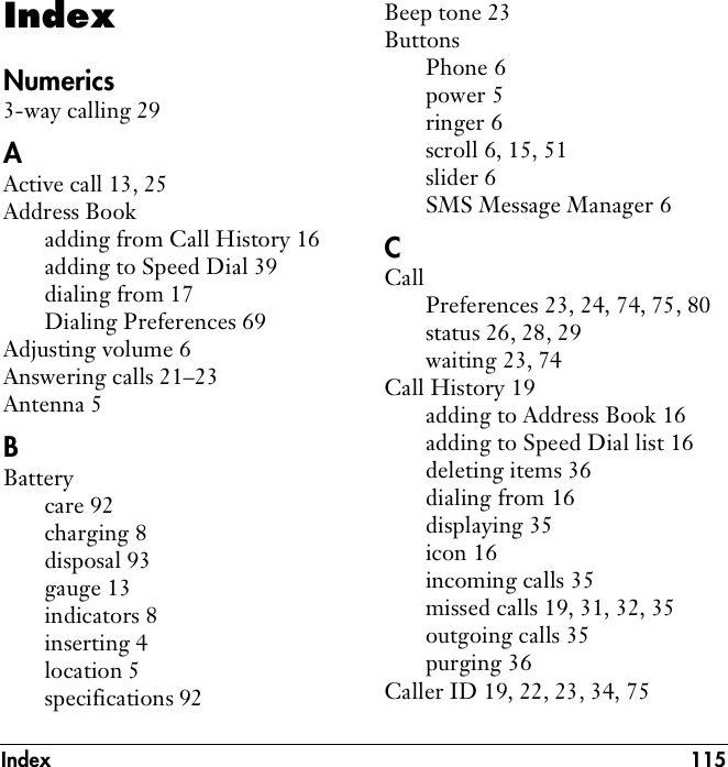 Index 115IndexNumerics3-way calling 29AActive call 13, 25Address Bookadding from Call History 16adding to Speed Dial 39dialing from 17Dialing Preferences 69Adjusting volume 6Answering calls 21–23Antenna 5BBatterycare 92charging 8disposal 93gauge 13indicators 8inserting 4location 5specifications 92Beep tone 23ButtonsPhone 6power 5ringer 6scroll 6, 15, 51slider 6SMS Message Manager 6CCallPreferences 23, 24, 74, 75, 80status 26, 28, 29waiting 23, 74Call History 19adding to Address Book 16adding to Speed Dial list 16deleting items 36dialing from 16displaying 35icon 16incoming calls 35missed calls 19, 31, 32, 35outgoing calls 35purging 36Caller ID 19, 22, 23, 34, 75