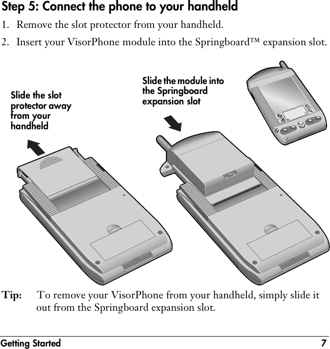 Getting Started 7Step 5: Connect the phone to your handheld1. Remove the slot protector from your handheld.2. Insert your VisorPhone module into the Springboard™ expansion slot.Tip: To remove your VisorPhone from your handheld, simply slide it out from the Springboard expansion slot.Slide the slot protector away from your handheldSlide the module into the Springboard expansion slot
