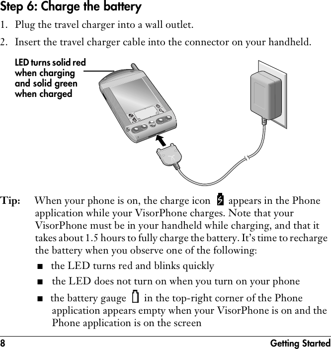 8 Getting StartedStep 6: Charge the battery1. Plug the travel charger into a wall outlet.2. Insert the travel charger cable into the connector on your handheld. Tip: When your phone is on, the charge icon   appears in the Phone application while your VisorPhone charges. Note that your VisorPhone must be in your handheld while charging, and that it takes about 1.5 hours to fully charge the battery. It’s time to recharge the battery when you observe one of the following:■the LED turns red and blinks quickly■the LED does not turn on when you turn on your phone■the battery gauge   in the top-right corner of the Phone application appears empty when your VisorPhone is on and the Phone application is on the screenLED turns solid red when charging and solid green when charged
