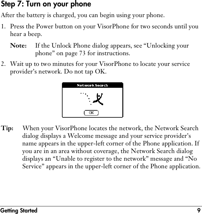 Getting Started 9Step 7: Turn on your phoneAfter the battery is charged, you can begin using your phone.1. Press the Power button on your VisorPhone for two seconds until you hear a beep.Note: If the Unlock Phone dialog appears, see “Unlocking your phone” on page 73 for instructions.2. Wait up to two minutes for your VisorPhone to locate your service provider’s network. Do not tap OK.Tip: When your VisorPhone locates the network, the Network Search dialog displays a Welcome message and your service provider’s name appears in the upper-left corner of the Phone application. If you are in an area without coverage, the Network Search dialog displays an “Unable to register to the network” message and “No Service” appears in the upper-left corner of the Phone application.