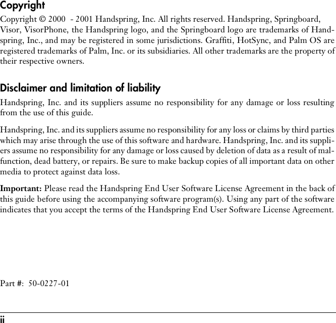 ii CopyrightCopyright © 2000  - 2001 Handspring, Inc. All rights reserved. Handspring, Springboard, Visor, VisorPhone, the Handspring logo, and the Springboard logo are trademarks of Hand-spring, Inc., and may be registered in some jurisdictions. Graffiti, HotSync, and Palm OS areregistered trademarks of Palm, Inc. or its subsidiaries. All other trademarks are the property oftheir respective owners.Disclaimer and limitation of liabilityHandspring, Inc. and its suppliers assume no responsibility for any damage or loss resultingfrom the use of this guide.Handspring, Inc. and its suppliers assume no responsibility for any loss or claims by third partieswhich may arise through the use of this software and hardware. Handspring, Inc. and its suppli-ers assume no responsibility for any damage or loss caused by deletion of data as a result of mal-function, dead battery, or repairs. Be sure to make backup copies of all important data on othermedia to protect against data loss.Important: Please read the Handspring End User Software License Agreement in the back ofthis guide before using the accompanying software program(s). Using any part of the softwareindicates that you accept the terms of the Handspring End User Software License Agreement.Part #:  50-0227-01