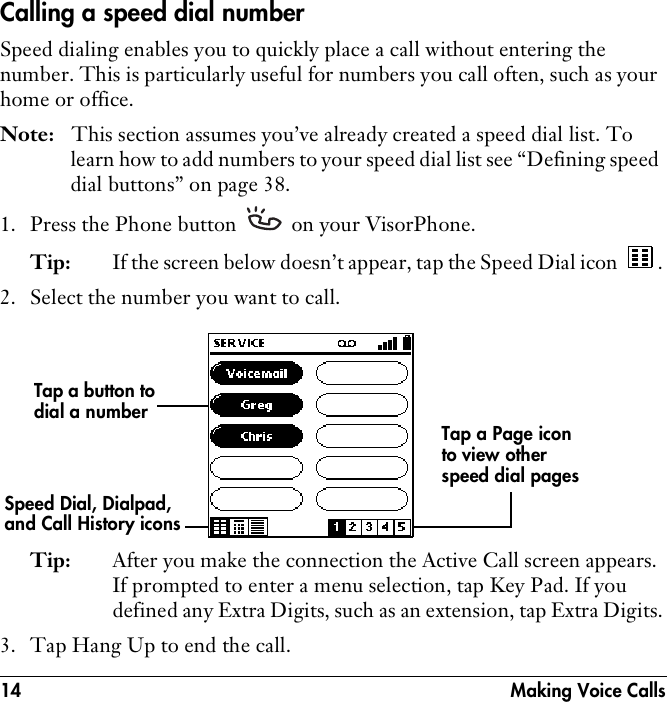 14  Making Voice CallsCalling a speed dial numberSpeed dialing enables you to quickly place a call without entering the number. This is particularly useful for numbers you call often, such as your home or office. Note: This section assumes you’ve already created a speed dial list. To learn how to add numbers to your speed dial list see “Defining speed dial buttons” on page 38.1. Press the Phone button   on your VisorPhone.Tip: If the screen below doesn’t appear, tap the Speed Dial icon  .2. Select the number you want to call.Tip: After you make the connection the Active Call screen appears. If prompted to enter a menu selection, tap Key Pad. If you defined any Extra Digits, such as an extension, tap Extra Digits.3. Tap Hang Up to end the call.Tap a button to dial a numberTap a Page icon to view other speed dial pagesSpeed Dial, Dialpad, and Call History icons