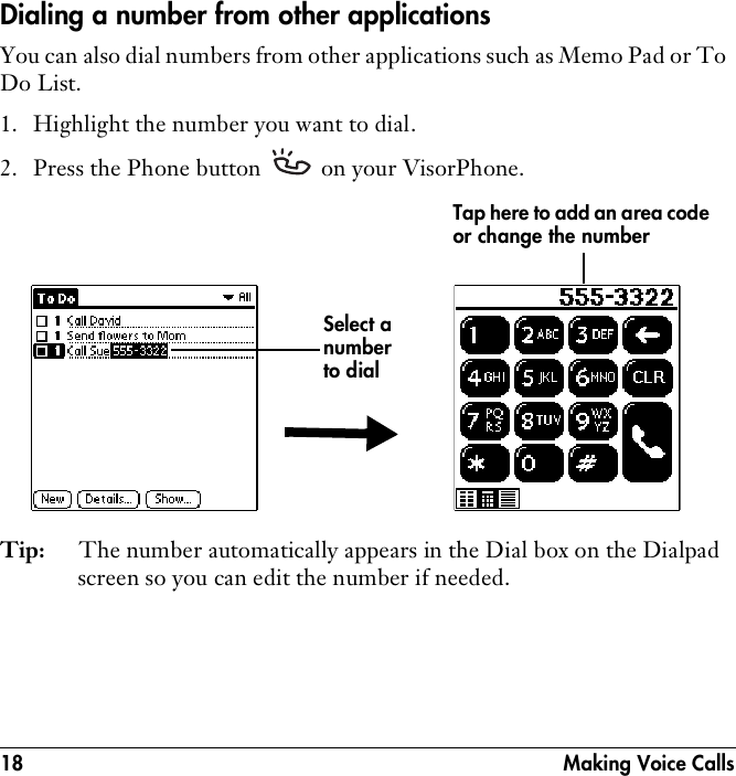18  Making Voice CallsDialing a number from other applicationsYou can also dial numbers from other applications such as Memo Pad or To Do List.1. Highlight the number you want to dial.2. Press the Phone button   on your VisorPhone.Tip: The number automatically appears in the Dial box on the Dialpad screen so you can edit the number if needed.Select a number to dialTap here to add an area code or change the number