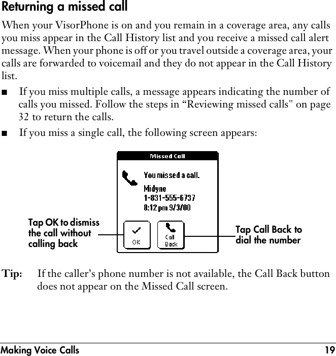 Making Voice Calls 19Returning a missed callWhen your VisorPhone is on and you remain in a coverage area, any calls you miss appear in the Call History list and you receive a missed call alert message. When your phone is off or you travel outside a coverage area, your calls are forwarded to voicemail and they do not appear in the Call History list.■If you miss multiple calls, a message appears indicating the number of calls you missed. Follow the steps in “Reviewing missed calls&quot; on page 32 to return the calls.■If you miss a single call, the following screen appears:Tip: If the caller’s phone number is not available, the Call Back button does not appear on the Missed Call screen. Tap Call Back to dial the numberTap OK to dismiss the call without calling back