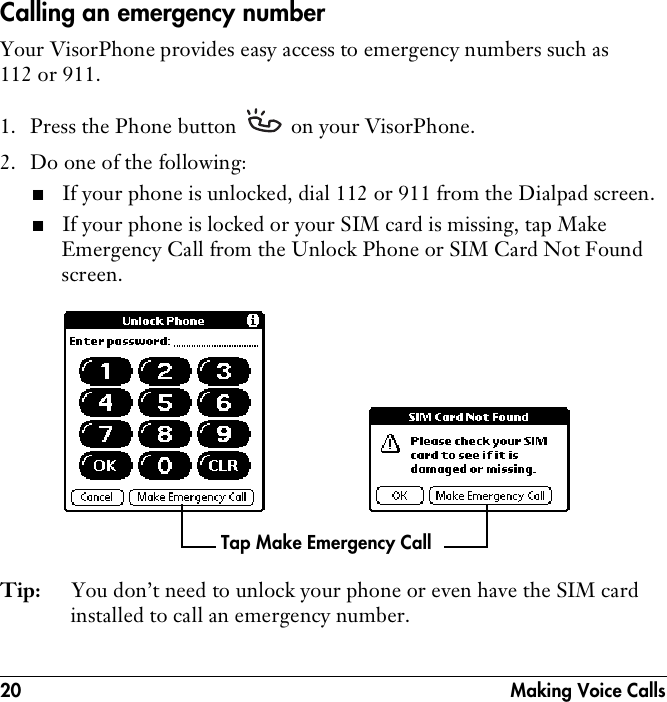 20  Making Voice CallsCalling an emergency numberYour VisorPhone provides easy access to emergency numbers such as 112 or 911. 1. Press the Phone button   on your VisorPhone.2. Do one of the following: ■If your phone is unlocked, dial 112 or 911 from the Dialpad screen.■If your phone is locked or your SIM card is missing, tap Make Emergency Call from the Unlock Phone or SIM Card Not Found screen. Tip: You don’t need to unlock your phone or even have the SIM card installed to call an emergency number.Tap Make Emergency Call