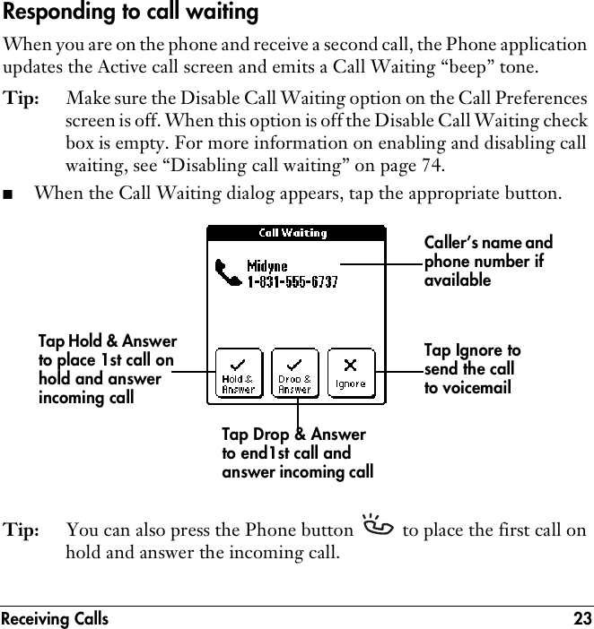Receiving Calls 23Responding to call waitingWhen you are on the phone and receive a second call, the Phone application updates the Active call screen and emits a Call Waiting “beep” tone.Tip: Make sure the Disable Call Waiting option on the Call Preferences screen is off. When this option is off the Disable Call Waiting check box is empty. For more information on enabling and disabling call waiting, see “Disabling call waiting” on page 74. ■When the Call Waiting dialog appears, tap the appropriate button.  Tip: You can also press the Phone button   to place the first call on hold and answer the incoming call.Caller’s name and phone number if availableTap Hold &amp; Answer to place 1st call on hold and answer incoming callTap Drop &amp; Answer to end1st call and answer incoming callTap Ignore to send the call to voicemail