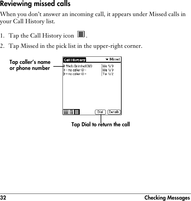 32 Checking MessagesReviewing missed callsWhen you don’t answer an incoming call, it appears under Missed calls in your Call History list.1. Tap the Call History icon  . 2. Tap Missed in the pick list in the upper-right corner. Tap caller’s name or phone numberTap Dial to return the call