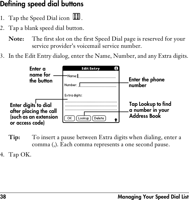 38  Managing Your Speed Dial ListDefining speed dial buttons1. Tap the Speed Dial icon  .2. Tap a blank speed dial button.Note: The first slot on the first Speed Dial page is reserved for your service provider’s voicemail service number.3. In the Edit Entry dialog, enter the Name, Number, and any Extra digits.Tip: To insert a pause between Extra digits when dialing, enter a comma (,). Each comma represents a one second pause.4. Tap OK.Enter a name for the buttonTap Lookup to find a number in your Address BookEnter the phone numberEnter digits to dial after placing the call (such as an extension or access code)