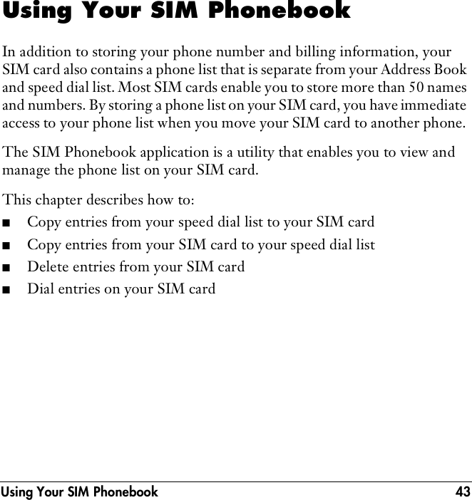 Using Your SIM Phonebook 43Using Your SIM PhonebookIn addition to storing your phone number and billing information, your SIM card also contains a phone list that is separate from your Address Book and speed dial list. Most SIM cards enable you to store more than 50 names and numbers. By storing a phone list on your SIM card, you have immediate access to your phone list when you move your SIM card to another phone. The SIM Phonebook application is a utility that enables you to view and manage the phone list on your SIM card.This chapter describes how to: ■Copy entries from your speed dial list to your SIM card■Copy entries from your SIM card to your speed dial list■Delete entries from your SIM card■Dial entries on your SIM card