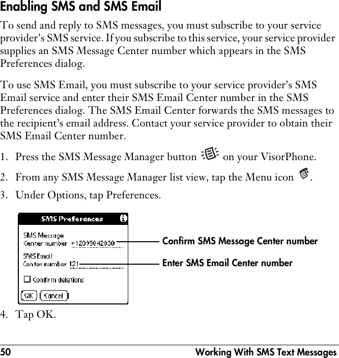50  Working With SMS Text MessagesEnabling SMS and SMS EmailTo send and reply to SMS messages, you must subscribe to your service provider’s SMS service. If you subscribe to this service, your service provider supplies an SMS Message Center number which appears in the SMS Preferences dialog.To use SMS Email, you must subscribe to your service provider’s SMS Email service and enter their SMS Email Center number in the SMS Preferences dialog. The SMS Email Center forwards the SMS messages to the recipient’s email address. Contact your service provider to obtain their SMS Email Center number.1. Press the SMS Message Manager button   on your VisorPhone.2. From any SMS Message Manager list view, tap the Menu icon  .3. Under Options, tap Preferences.4. Tap OK.Enter SMS Email Center numberConfirm SMS Message Center number