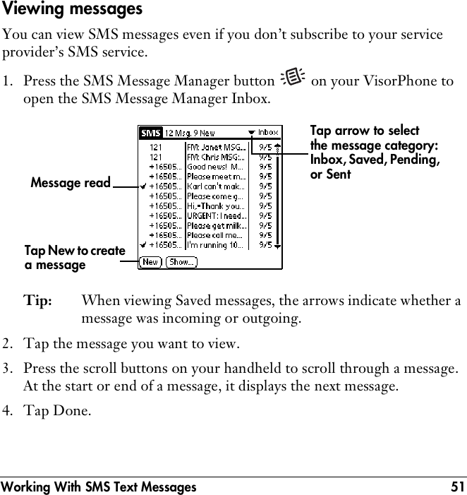 Working With SMS Text Messages 51Viewing messagesYou can view SMS messages even if you don’t subscribe to your service provider’s SMS service. 1. Press the SMS Message Manager button   on your VisorPhone to open the SMS Message Manager Inbox.Tip: When viewing Saved messages, the arrows indicate whether a message was incoming or outgoing. 2. Tap the message you want to view.3. Press the scroll buttons on your handheld to scroll through a message. At the start or end of a message, it displays the next message. 4. Tap Done.Tap New to create a messageTap arrow to select the message category: Inbox, Saved, Pending, or Sent Message read
