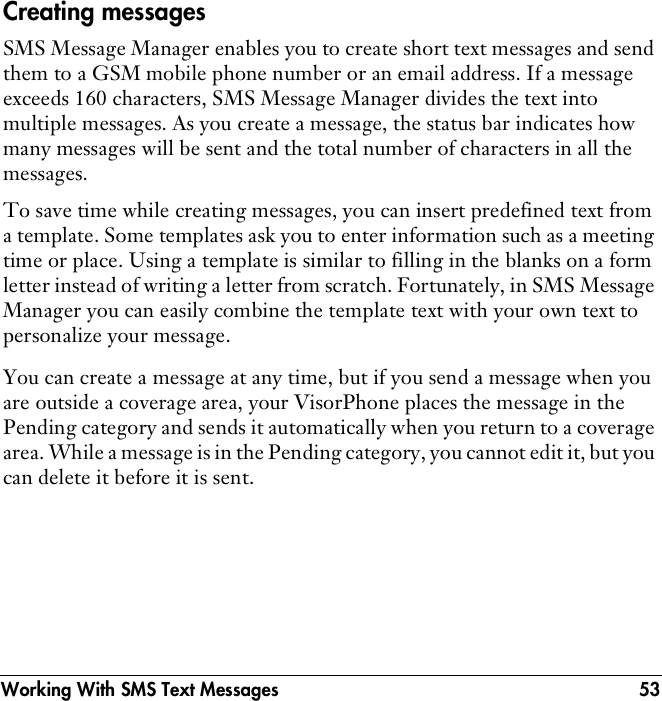 Working With SMS Text Messages 53Creating messagesSMS Message Manager enables you to create short text messages and send them to a GSM mobile phone number or an email address. If a message exceeds 160 characters, SMS Message Manager divides the text into multiple messages. As you create a message, the status bar indicates how many messages will be sent and the total number of characters in all the messages. To save time while creating messages, you can insert predefined text from a template. Some templates ask you to enter information such as a meeting time or place. Using a template is similar to filling in the blanks on a form letter instead of writing a letter from scratch. Fortunately, in SMS Message Manager you can easily combine the template text with your own text to personalize your message.You can create a message at any time, but if you send a message when you are outside a coverage area, your VisorPhone places the message in the Pending category and sends it automatically when you return to a coverage area. While a message is in the Pending category, you cannot edit it, but you can delete it before it is sent.