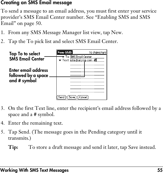 Working With SMS Text Messages 55Creating an SMS Email messageTo send a message to an email address, you must first enter your service provider’s SMS Email Center number. See “Enabling SMS and SMS Email” on page 50.1. From any SMS Message Manager list view, tap New.2. Tap the To pick list and select SMS Email Center.  3. On the first Text line, enter the recipient’s email address followed by a space and a # symbol.4. Enter the remaining text.5. Tap Send. (The message goes in the Pending category until it transmits.) Tip: To store a draft message and send it later, tap Save instead.Tap To to select SMS Email CenterEnter email address followed by a space and # symbol