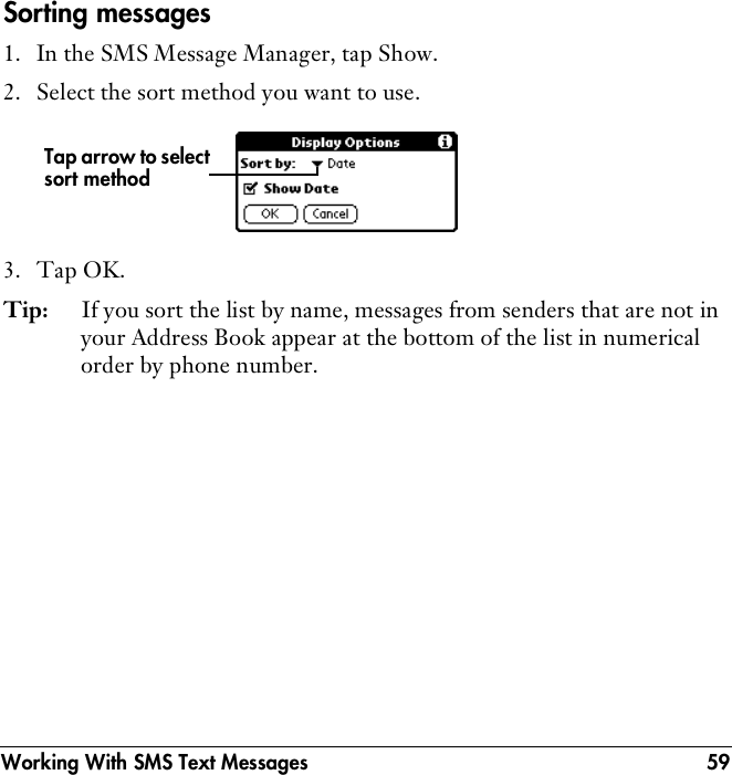 Working With SMS Text Messages 59Sorting messages1. In the SMS Message Manager, tap Show.2. Select the sort method you want to use.3. Tap OK.Tip: If you sort the list by name, messages from senders that are not in your Address Book appear at the bottom of the list in numerical order by phone number.Tap arrow to select sort method