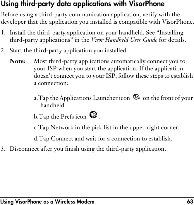 Using VisorPhone as a Wireless Modem 63Using third-party data applications with VisorPhoneBefore using a third-party communication application, verify with the developer that the application you installed is compatible with VisorPhone.1. Install the third-party application on your handheld. See “Installing third-party applications” in the Visor Handheld User Guide for details.2. Start the third-party application you installed.Note: Most third-party applications automatically connect you to your ISP when you start the application. If the application doesn’t connect you to your ISP, follow these steps to establish a connection:a.Tap the Applications Launcher icon   on the front of your handheld.b.Tap the Prefs icon  .c.Tap Network in the pick list in the upper-right corner.d.Tap Connect and wait for a connection to establish.3. Disconnect after you finish using the third-party application.