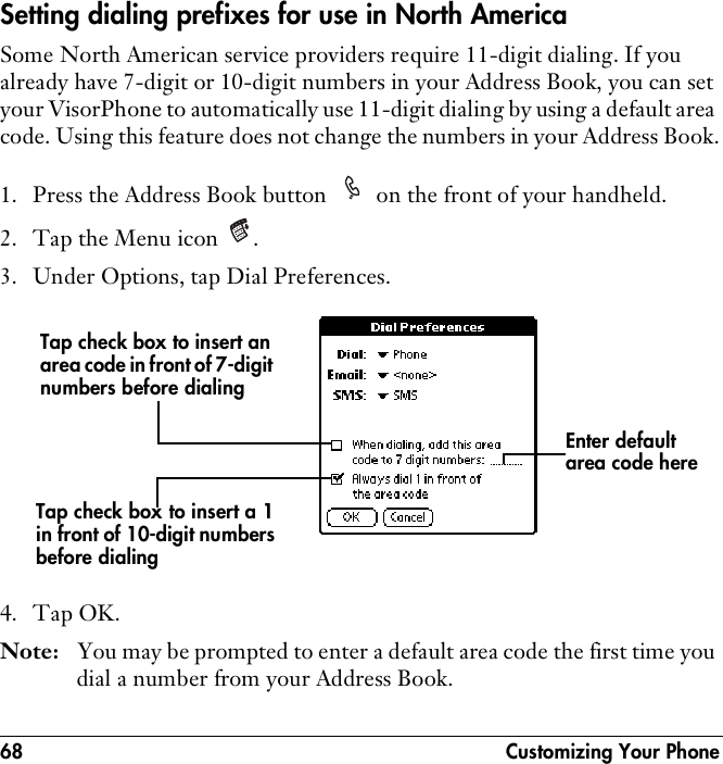 68  Customizing Your PhoneSetting dialing prefixes for use in North AmericaSome North American service providers require 11-digit dialing. If you already have 7-digit or 10-digit numbers in your Address Book, you can set your VisorPhone to automatically use 11-digit dialing by using a default area code. Using this feature does not change the numbers in your Address Book.1. Press the Address Book button   on the front of your handheld.2. Tap the Menu icon  .3. Under Options, tap Dial Preferences.4. Tap OK.Note: You may be prompted to enter a default area code the first time you dial a number from your Address Book.Enter default area code hereTap check box to insert an area code in front of 7-digit numbers before dialingTap check box to insert a 1 in front of 10-digit numbers before dialing