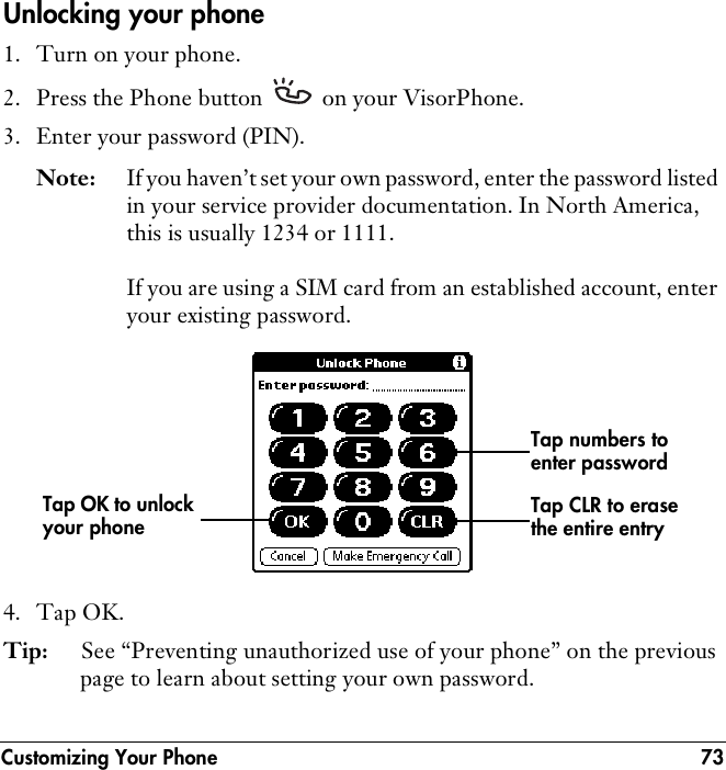 Customizing Your Phone 73Unlocking your phone1. Turn on your phone.2. Press the Phone button   on your VisorPhone.3. Enter your password (PIN).Note: If you haven’t set your own password, enter the password listed in your service provider documentation. In North America, this is usually 1234 or 1111. If you are using a SIM card from an established account, enter your existing password.4. Tap OK.Tip: See “Preventing unauthorized use of your phone” on the previous page to learn about setting your own password.Tap numbers to enter passwordTap OK to unlock your phone Tap CLR to erase the entire entry