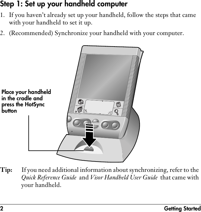 2 Getting StartedStep 1: Set up your handheld computer1. If you haven’t already set up your handheld, follow the steps that came with your handheld to set it up.2. (Recommended) Synchronize your handheld with your computer. Tip: If you need additional information about synchronizing, refer to the Quick Reference Guide  and Visor Handheld User Guide  that came with your handheld.Place your handheld in the cradle and press the HotSync button