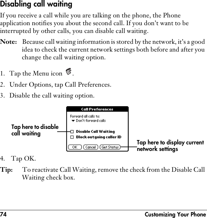 74  Customizing Your PhoneDisabling call waitingIf you receive a call while you are talking on the phone, the Phone application notifies you about the second call. If you don’t want to be interrupted by other calls, you can disable call waiting.Note: Because call waiting information is stored by the network, it’s a good idea to check the current network settings both before and after you change the call waiting option.1. Tap the Menu icon  .2. Under Options, tap Call Preferences.3. Disable the call waiting option.4.  Tap OK.Tip: To reactivate Call Waiting, remove the check from the Disable Call Waiting check box.Tap here to disable call waitingTap here to display current network settings