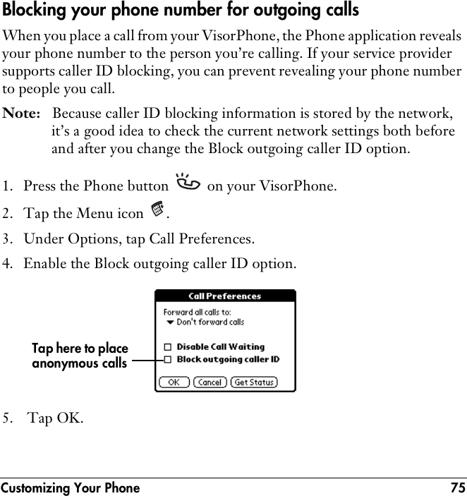 Customizing Your Phone 75Blocking your phone number for outgoing callsWhen you place a call from your VisorPhone, the Phone application reveals your phone number to the person you’re calling. If your service provider supports caller ID blocking, you can prevent revealing your phone number to people you call.Note: Because caller ID blocking information is stored by the network, it’s a good idea to check the current network settings both before and after you change the Block outgoing caller ID option.1. Press the Phone button   on your VisorPhone.2. Tap the Menu icon  .3. Under Options, tap Call Preferences.4. Enable the Block outgoing caller ID option.5.  Tap OK.Tap here to place anonymous calls