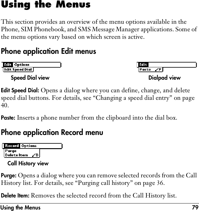 Using the Menus 79Using the MenusThis section provides an overview of the menu options available in the Phone, SIM Phonebook, and SMS Message Manager applications. Some of the menu options vary based on which screen is active. Phone application Edit menusEdit Speed Dial: Opens a dialog where you can define, change, and delete speed dial buttons. For details, see “Changing a speed dial entry” on page 40.Paste: Inserts a phone number from the clipboard into the dial box.Phone application Record menuPurge: Opens a dialog where you can remove selected records from the Call History list. For details, see “Purging call history” on page 36.Delete Item: Removes the selected record from the Call History list.Speed Dial view Dialpad viewCall History view